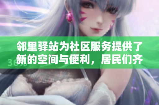 邻里驿站为社区服务提供了新的空间与便利，居民们齐聚共享温暖与互助。