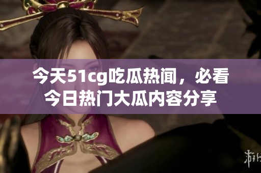 今天51cg吃瓜热闻，必看今日热门大瓜内容分享