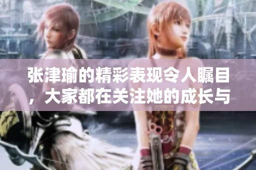 张津瑜的精彩表现令人瞩目，大家都在关注她的成长与变化