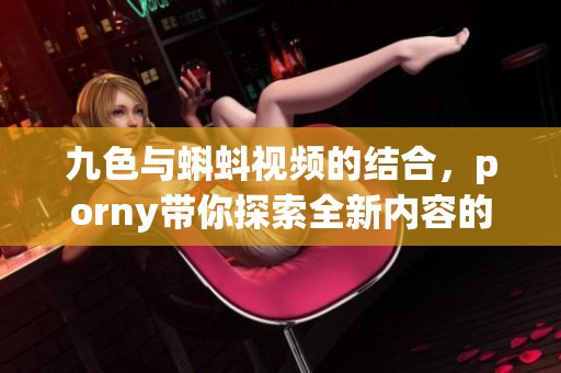 九色与蝌蚪视频的结合，porny带你探索全新内容的体验