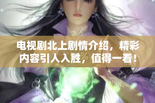 电视剧北上剧情介绍，精彩内容引人入胜，值得一看！