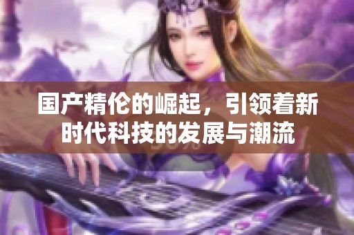 国产精伦的崛起，引领着新时代科技的发展与潮流