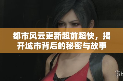 都市风云更新超前超快，揭开城市背后的秘密与故事