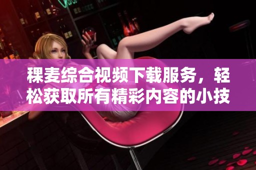 稞麦综合视频下载服务，轻松获取所有精彩内容的小技巧与方法