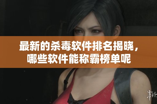 最新的杀毒软件排名揭晓，哪些软件能称霸榜单呢