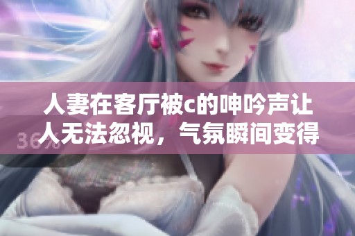 人妻在客厅被c的呻吟声让人无法忽视，气氛瞬间变得紧张起来