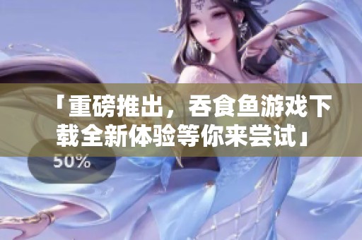 「重磅推出，吞食鱼游戏下载全新体验等你来尝试」