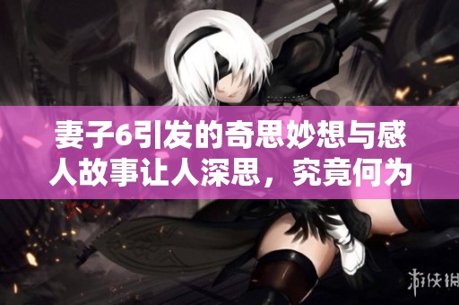 妻子6引发的奇思妙想与感人故事让人深思，究竟何为真正的陪伴与理解