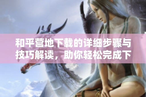和平营地下载的详细步骤与技巧解读，助你轻松完成下载任务