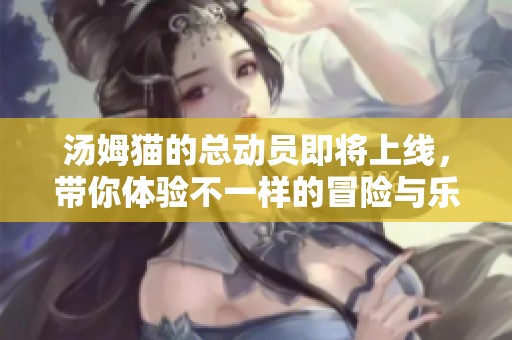 汤姆猫的总动员即将上线，带你体验不一样的冒险与乐趣