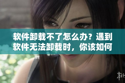 软件卸载不了怎么办？遇到软件无法卸载时，你该如何处理呢