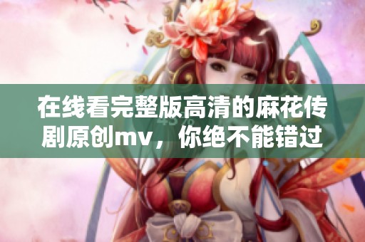 在线看完整版高清的麻花传剧原创mv，你绝不能错过！