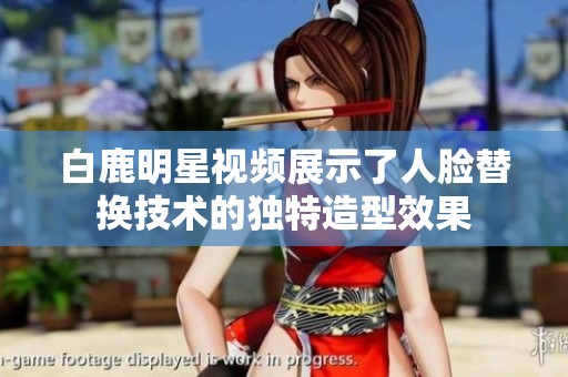 白鹿明星视频展示了人脸替换技术的独特造型效果