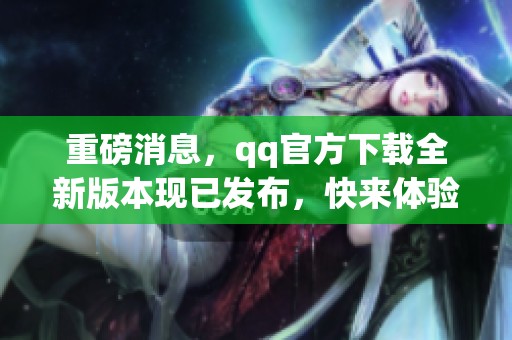 重磅消息，qq官方下载全新版本现已发布，快来体验吧！