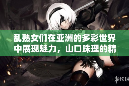 乱熟女们在亚洲的多彩世界中展现魅力，山口珠理的精彩故事等你来发现