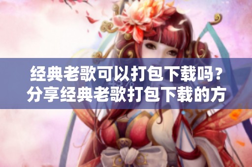 经典老歌可以打包下载吗？分享经典老歌打包下载的方式与资源