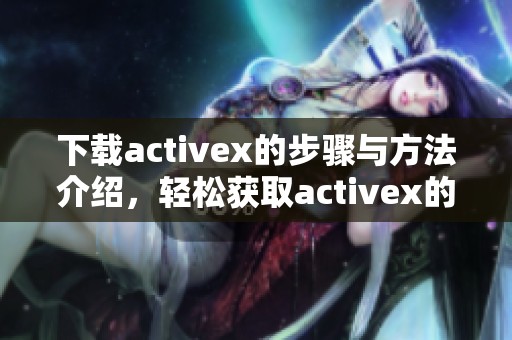 下载activex的步骤与方法介绍，轻松获取activex的相关资源和信息
