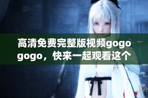 高清免费完整版视频gogogogo，快来一起观看这个精彩内容吧
