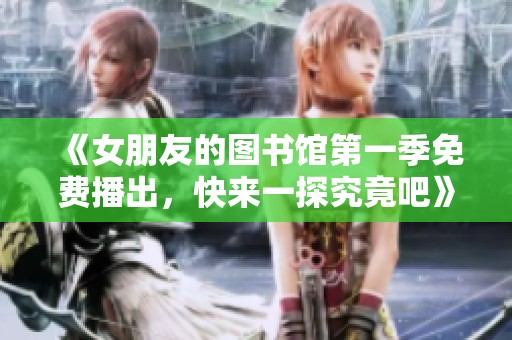 《女朋友的图书馆第一季免费播出，快来一探究竟吧》