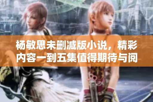 杨敏思未删减版小说，精彩内容一到五集值得期待与阅读