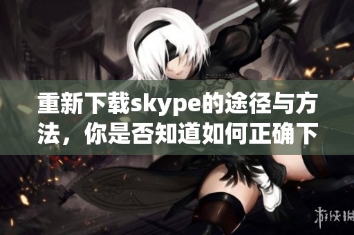 重新下载skype的途径与方法，你是否知道如何正确下载skype呢