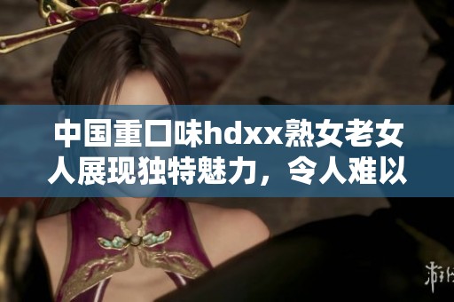 中国重囗味hdxx熟女老女人展现独特魅力，令人难以抵挡的风情与魅惑