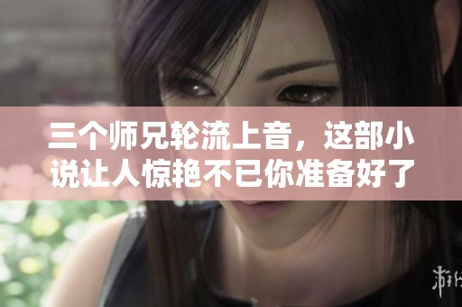 三个师兄轮流上音，这部小说让人惊艳不已你准备好了吗