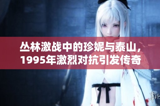 丛林激战中的珍妮与泰山，1995年激烈对抗引发传奇故事