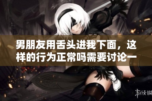 男朋友用舌头进我下面，这样的行为正常吗需要讨论一下