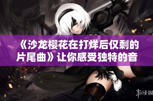 《沙龙樱花在打烊后仅剩的片尾曲》让你感受独特的音乐韵味与情感