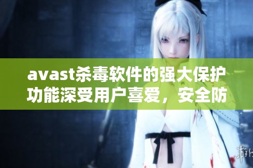 **ast杀毒软件的强大保护功能深受用户喜爱，安全防护让电脑无忧无虑