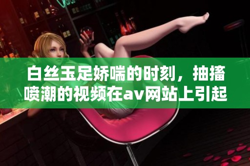 白丝玉足娇喘的时刻，抽搐喷潮的视频在**网站上引起热议