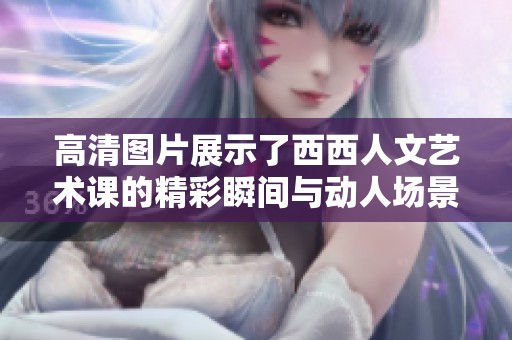 高清图片展示了西西人文艺术课的精彩瞬间与动人场景