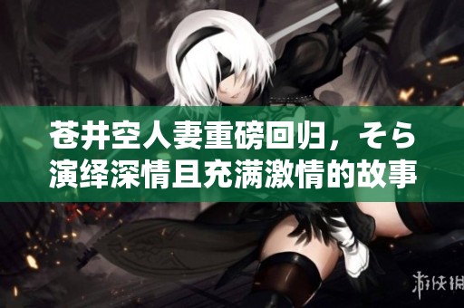 苍井空人妻重磅回归，そら演绎深情且充满激情的故事