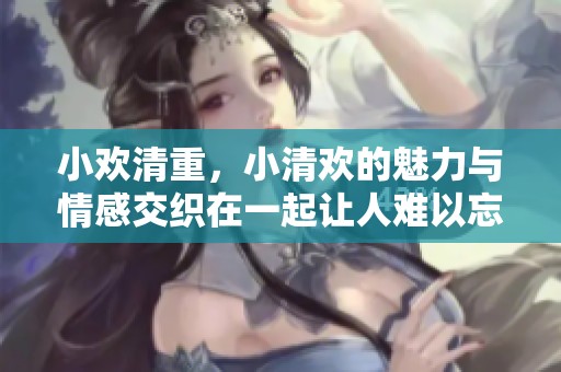 小欢清重，小清欢的魅力与情感交织在一起让人难以忘怀