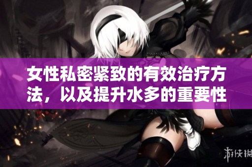 女性私密紧致的有效治疗方法，以及提升水多的重要性