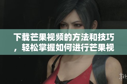 下载芒果视频的方法和技巧，轻松掌握如何进行芒果视频下载