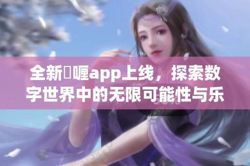 全新啫喱app上线，探索数字世界中的无限可能性与乐趣