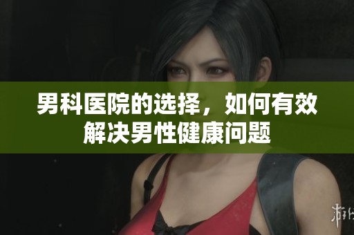 男科医院的选择，如何有效解决男性健康问题