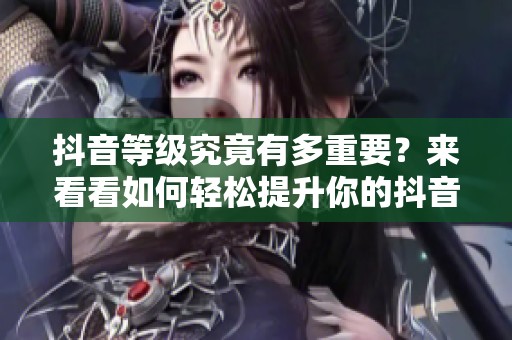 抖音等级究竟有多重要？来看看如何轻松提升你的抖音等级！