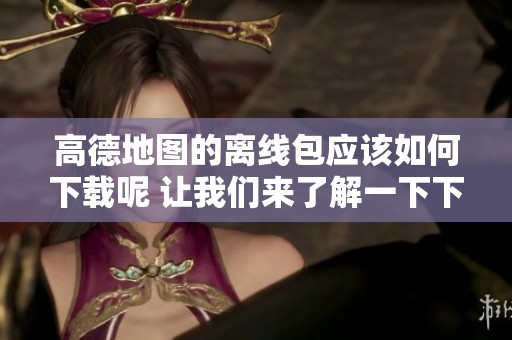 高德地图的离线包应该如何下载呢 让我们来了解一下下载步骤吧