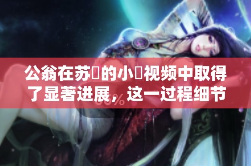 公翁在苏玥的小泬视频中取得了显著进展，这一过程细节引人关注