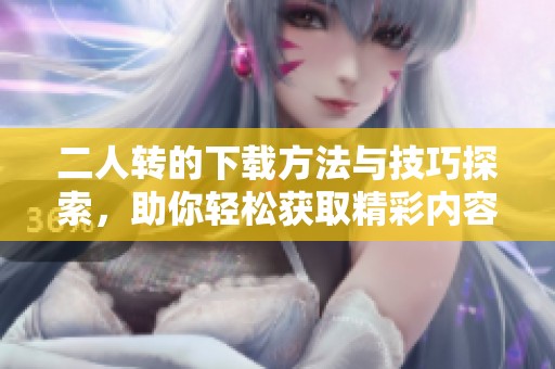 二人转的下载方法与技巧探索，助你轻松获取精彩内容