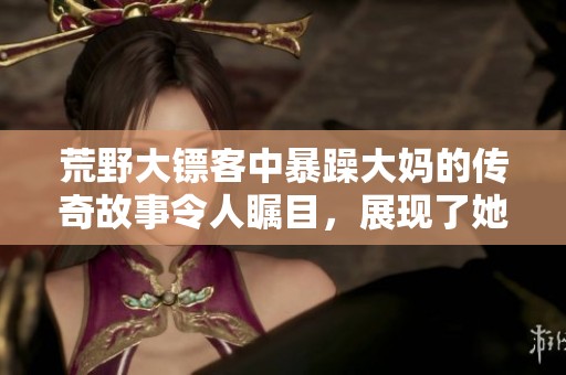 荒野大镖客中暴躁大妈的传奇故事令人瞩目，展现了她的独特魅力与风采。