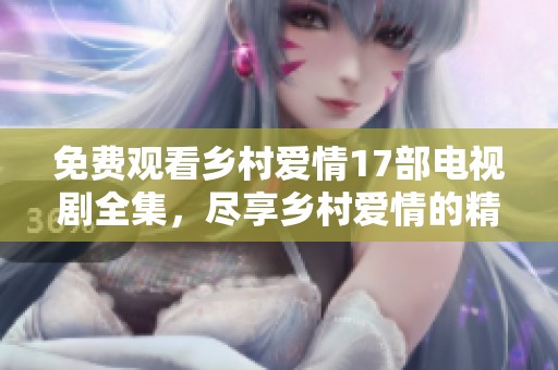 免费观看乡村爱情17部电视剧全集，尽享乡村爱情的精彩与感动。
