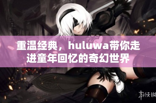 重温经典，huluwa带你走进童年回忆的奇幻世界
