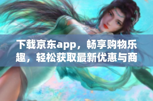 下载京东app，畅享购物乐趣，轻松获取最新优惠与商品资讯