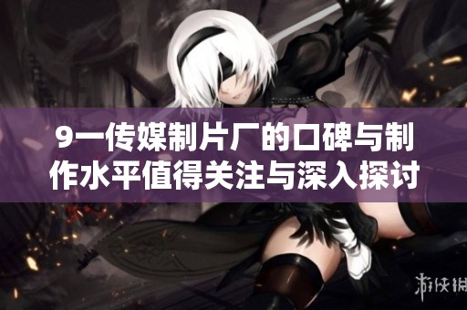 9一传媒制片厂的口碑与制作水平值得关注与深入探讨