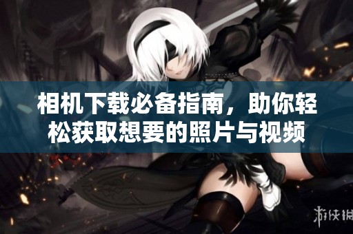相机下载必备指南，助你轻松获取想要的照片与视频