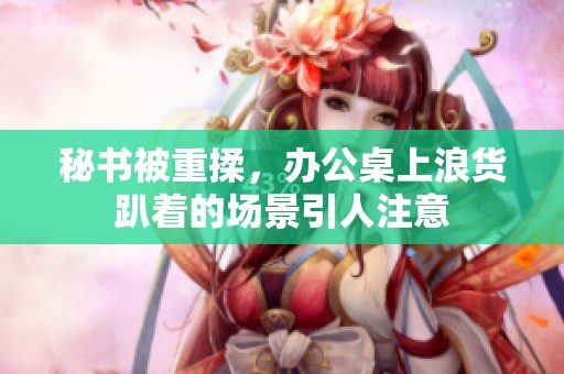 秘书被重揉，办公桌上浪货趴着的场景引人注意